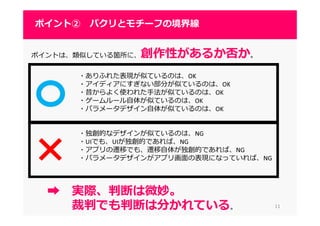 1111
ポイント② パクリとモチーフの境界線
ポイントは、類似している箇所に、創作性があるか否か。
・ありふれた表現が似ているのは、OK
・アイディアにすぎない部分が似ているのは、OK
・昔からよく使われた手法が似ているのは、OK
・ゲームルール自体が似ているのは、OK
・パラメータデザイン自体が似ているのは、OK
・独創的なデザインが似ているのは、NG
・UIでも、UIが独創的であれば、NG
・アプリの遷移でも、遷移自体が独創的であれば、NG
・パラメータデザインがアプリ画面の表現になっていれば、NG
➡ 実際、判断は微妙。
裁判でも判断は分かれている。
 