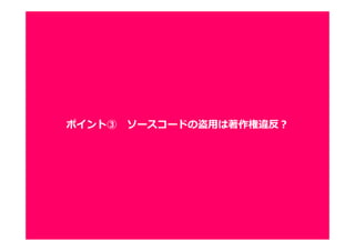 1212
ソースコードも著作権法上、保護されるため、
ソースコードの盗用も著作権違反として違法となります。
■実際にもこんな事例が
・Xbox 360版「怒⾸領蜂」、ソースコード盗⽤で発売元が謝罪
・マイクロソフト、中国「Plurk」のコード盗用を認める
■２０年以上前にも
・タイトーが開発したゲーム機「スペース・インベーダー・パートII」
のソースコードが複製され、著作権が侵害されたとして、エンター
プライゼズに対して損害賠償を請求。損害賠償請求が認められる。
ポイント③ ソースコードの盗用は著作権違反？
 