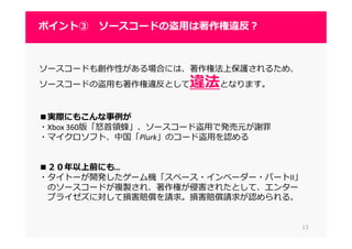 1313
ポイント③ ソースコードの盗用は著作権違反？
ソースコードも創作性がある場合には、著作権法上保護されるため、
ソースコードの盗用も著作権違反として違法となります。
■実際にもこんな事例が
・Xbox 360版「怒⾸領蜂」、ソースコード盗⽤で発売元が謝罪
・マイクロソフト、中国「Plurk」のコード盗用を認める
■２０年以上前にも…
・タイトーが開発したゲーム機「スペース・インベーダー・パートII」
のソースコードが複製され、著作権が侵害されたとして、エンター
プライゼズに対して損害賠償を請求。損害賠償請求が認められる。
 