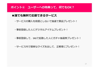 1717
ポイント④ ユーザーへの特典って、何でもOK？
■誰でも無料で応募できるサービス
・サービスの購入を前提としないで抽選で景品プレゼント！
・事前登録した人にデジタルアイテムプレゼント！
・事前登録して、SNSで拡散した人にガチャ抽選券プレゼント！
・サービス内で簡単なクイズを出して、正解者にプレゼント！
 