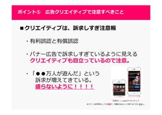 1919
ポイント⑤ 広告クリエイティブで注意すべきこと
■クリエイティブは、訴求しすぎ注意報
・有利誤認と有償誤認
・バナー広告で訴求しすぎているように⾒える
クリエイティブも目⽴っているので注意。
・「●●万人が遊んだ」という
訴求が増えてきている。
盛らないように！！！！
（引用元）i – mobileクリエイティブ
※バナーの参考例としての引用で、問題があるという例ではございません。
 