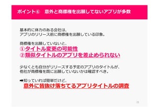 2121
ポイント⑥ 意外と商標権を出願してないアプリが多数
基本的に体⼒のある会社は、
アプリのリリース前に商標権を出願している印象。
商標権を出願していないと、
①タイトル変更の可能性
②類似タイトルのアプリを差止められない
少なくとも自分がリリースする予定のアプリのタイトルが、
他社が商標権を既に出願していないかは確認すべき。
➡知っていれば簡単だけど、
意外に皆抜け落ちてるアプリタイトルの調査
 
