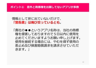 2222
ポイント⑥ 意外と商標権を出願してないアプリが多数
情報として世に出ていないだけで、
「警告書」は飛び交っているとも。
「貴社の●●というアプリ名称は、当社の商標
権を侵害しておりますので５日以内に使用を
止めてくださいますようお願い申し上げます。
使用を継続する場合には、やむを得ず使用の
差止め及び損害賠償請求を請求させていただ
きます。」
 