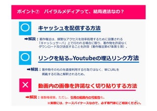 2424
ポイント⑦ バイラルメディアって、結局適法なの？
2424
キャッシュを配信する方法
➡解説：著作権法は、頻繁なアクセスを効率処理するために設置される
「キャッシュサーバ」上で⾏われる場合に限り、著作物を許諾なく
ダウンロード及び送信することを許容（著作権法第47条第５項）。
リンクを貼るorYoutubeの埋込リンク方法
➡解説：著作物そのものを直接利⽤する⾏為ではなく、単にURLを
掲載する⾏為と解釈されるため。
動画内の画像を許諾なく切り貼りする⽅法
➡解説：複製権侵害。ただし、引用の範囲内の可能性も。
※実際には、ケースバイケースなので、必ず専門家にご相談ください。
 