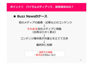 2626
ポイント⑦ バイラルメディアって、結局適法なの？
2626
■ Buzz Newsのケース
他のメディアの画像・記事などのコンテンツ
↓
そのまま自社メディアに掲載
（出典は小さく表示）
↓
コンテンツ権利者が弁護⼠を⽴てて交渉
↓
最終的に和解
・謝罪文の掲載
・解決⾦の支払いなど
 
