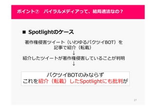 2727
ポイント⑦ バイラルメディアって、結局適法なの？
2727
■ Spotlightのケース
著作権侵害ツイート（いわゆるパクツイBOT）を
記事で紹介（転載）
↓
紹介したツイートが著作権侵害していることが判明
↓
パクツイBOTのみならず
これを紹介（転載）したSpotlightにも批判が
 