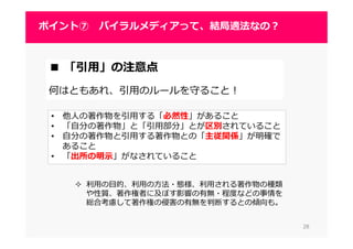 2828
ポイント⑦ バイラルメディアって、結局適法なの？
2828
■ 「引用」の注意点
何はともあれ、引用のルールを守ること！
• 他人の著作物を引用する「必然性」があること
• 「自分の著作物」と「引用部分」とが区別されていること
• 自分の著作物と引用する著作物との「主従関係」が明確で
あること
• 「出所の明示」がなされていること
利⽤の目的、利⽤の⽅法・態様、利⽤される著作物の種類
や性質、著作権者に及ぼす影響の有無・程度などの事情を
総合考慮して著作権の侵害の有無を判断するとの傾向も。
 