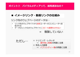 2929
ポイント⑦ バイラルメディアって、結局適法なの？
2929
■ イメージリンク・動画リンクの仕組み
リンク先のウェブページのデータは…
トリミング・レタッチ
→ 著作者人格権の問題に注意
有名人の画像
→ パブリシティー権の問題に注意
• リンク先のウェブサイトから直接ユーザーのコンピュータへ送
信される
• データはリンク元のウェブサイトにコピーも蓄積もされない
＝ 複製していない
ただし…
 