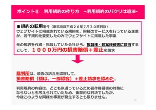 3131
ポイント⑧ 利⽤規約の作り方 –利⽤規約のパクリは違法-
■規約の転用事件（東京地裁平成２６年７⽉３０⽇判決）
ウェブサイトに掲載されている規約を、同種のサービスを⾏っている企業
が、若⼲規約を変更したのみでウェブサイトに掲載した事案
元の規約を作成・掲載していた会社から、複製権・翻案権侵害に該当する
として、１０００万円の損害賠償＋差止を請求
裁判所は、原告の訴えを認容して、
損害賠償（額は、一部認容）＋差止請求を認めた。
利⽤規約の内容は、どこも似通っているため著作権侵害の対象に
ならないとも考えられていたため、衝撃的な判決でしたが、
今後このような同様の事案が発生するとも限りません。
 