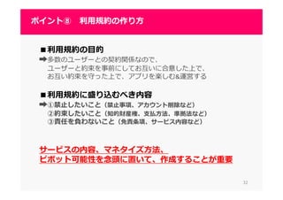 3232
ポイント⑧ 利⽤規約の作り⽅
■利⽤規約の目的
➡多数のユーザーとの契約関係なので、
ユーザーと約束を事前にしてお互いに合意した上で、
お互い約束を守った上で、アプリを楽しむ&運営する
■利⽤規約に盛り込むべき内容
➡①禁止したいこと（禁止事項、アカウント削除など）
②約束したいこと（知的財産権、支払方法、準拠法など）
③責任を負わないこと（免責条項、サービス内容など）
サービスの内容、マネタイズ方法、
ピボット可能性を念頭に置いて、作成することが重要
 