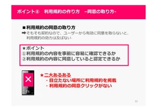3333
ポイント⑧ 利⽤規約の作り方 –同意の取り方-
■利⽤規約の同意の取り⽅
➡そもそも契約なので、ユーザーから有効に同意を取らないと、
利⽤規約の効⼒は及ばない
★ポイント
①利⽤規約の内容を事前に容易に確認できるか
②利⽤規約の内容に同意していると認定できるか
★二大あるある
・目⽴たない場所に利⽤規約を掲載
・利⽤規約の同意クリックがない
 