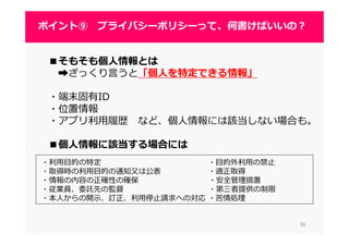 ■そもそも個人情報とは
➡ざっくり言うと「個人を特定できる情報」
・端末固有ID
・位置情報
・アプリ利⽤履歴 など、個人情報には該当しない場合も。
■個人情報に該当する場合には
3636
ポイント⑨ プライバシーポリシーって、何書けばいいの？
・利⽤目的の特定 ・目的外利⽤の禁⽌
・取得時の利⽤目的の通知⼜は公表 ・適正取得
・情報の内容の正確性の確保 ・安全管理措置
・従業員、委託先の監督 ・第三者提供の制限
・本⼈からの開⽰、訂正、利⽤停⽌請求への対応 ・苦情処理
 