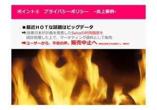 ■最近ＨＯＴな話題はビッグデータ
➡JR東日本が計画を発表したSuicaの利⽤履歴を
統計処理した上で、マーケティング資料として販売
➡ユーザーから、不安の声。販売中止へ（現在は拒否できる設定にし、販売中）
3838
ポイント⑨ プライバシーポリシー –炎上事例-
 