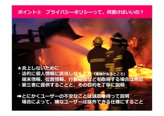3939
ポイント⑨ プライバシーポリシーって、何書けばいいの？
★炎上しないために
・法的に個人情報に該当しなくても（議論があるところ）
端末情報、位置情報、⾏動履歴などを取得する場合は明記
・第三者に提供することと、その目的を丁寧に説明
➡とにかくユーザーの不安なことは誠意を持って説明
場合によって、嫌なユーザーは除外できる仕様にすること
 