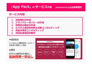 4343
「App Pack」の サービス内容 presented by GVA法律事務所
サービス内容
① 利⽤規約の作成
② プライバシーポリシーの作成
③ 特商法の表記の作成
④ ビジネス適法性判断＆法務コンサルティング
⑤ 資⾦決済法コンサルティング
⑥ 初回法律相談料無料
★適用条件
６ヶ月以上の顧問契約（5万円〜）
を新規で締結した場合
★費用
初月分の顧問料を償却し、
追加費⽤⼀切なし
 