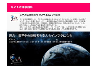4444
ＧＶＡ法律事務所（GVA Law Office）
ＧＶＡ法律事務所とは、「世界中の挑戦者を⽀えるインフラになる」ことを理念として掲げ、
インターネット企業を中心として、上場企業を含め約100社の企業を顧問として、IPO支援、
ビジネスモデル適法性判断、利⽤規約、各種契約書の作成、労務の総合コンサルティング、
紛争対応といった総合的な企業法務を提供している。
また、シンガポールに拠点を設けるほか、インドネシア・マレーシアに弁護士を常駐させる
など、海外におけるビジネス展開についても進めるグローバル法律事務所です。
ＧＶＡ法律事務所
 