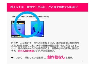 77
ポイント① 競合サービスに、どこまで似せていいの？
原告：GREE 「釣り★スタ」 被告：DeNA 「釣りゲータウン２」
釣りゲームにおいて、水中のみを描くこと、水中の画像に魚影釣り
糸及び岩陰を描くこと、⽔中の画像の配⾊が全体的に⻘⾊であるこ
とは、他の釣りゲームにも存在する上、実際の水中の影像と比較し
ても、ありふれた表現といわざるを得ない。
➡ つまり、類似している箇所に、創作性なしと判断。
 