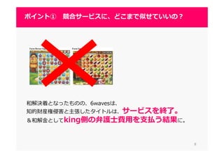 和解決着となったものの、6wavesは、
知的財産権侵害と主張したタイトルは、サービスを終了。
＆和解⾦としてking側の弁護士費用を支払う結果に。
88
ポイント① 競合サービスに、どこまで似せていいの？
 