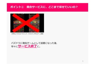 (引用元) パズル＆ドラゴンズ・パズルキングダムゲーム画面
パズドラに激似ゲームとして話題になった後、
早々にサービス終了に。
99
ポイント① 競合サービスに、どこまで似せていいの？
 