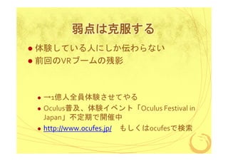 弱点は克服する
体験している人にしか伝わらない
前回のVRブームの残影

→1億人全員体験させてやる
Oculus普及、体験イベント「Oculus Festival in
Japan」不定期で開催中
http://www.ocufes.jp/ もしくはocufesで検索

 
