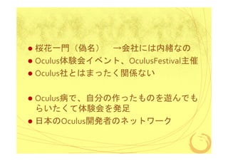桜花一門（偽名） →会社には内緒なの
Oculus体験会イベント、OculusFestival主催
Oculus社とはまったく関係ない
Oculus病で、自分の作ったものを遊んでも
らいたくて体験会を発足
日本のOculus開発者のネットワーク

 