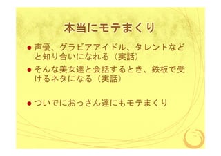 本当にモテまくり
声優、グラビアアイドル、タレントなど
と知り合いになれる（実話）
そんな美女達と会話するとき、鉄板で受
けるネタになる（実話）

ついでにおっさん達にもモテまくり

 