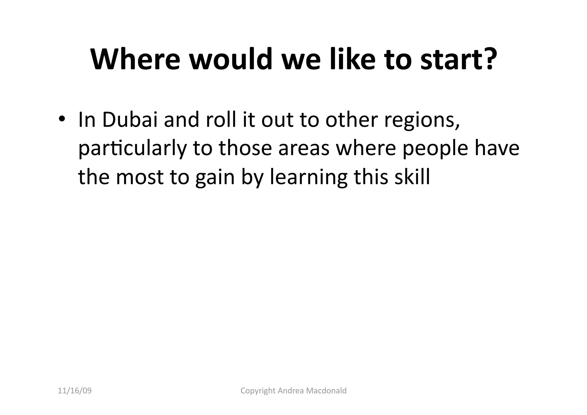 Where would we like to start? 
•  In Dubai and roll it out to other regions, 
   parQcularly to those areas where people have 
   the most to gain by learning this skill 




11/16/09          Copyright Andrea Macdonald 
 