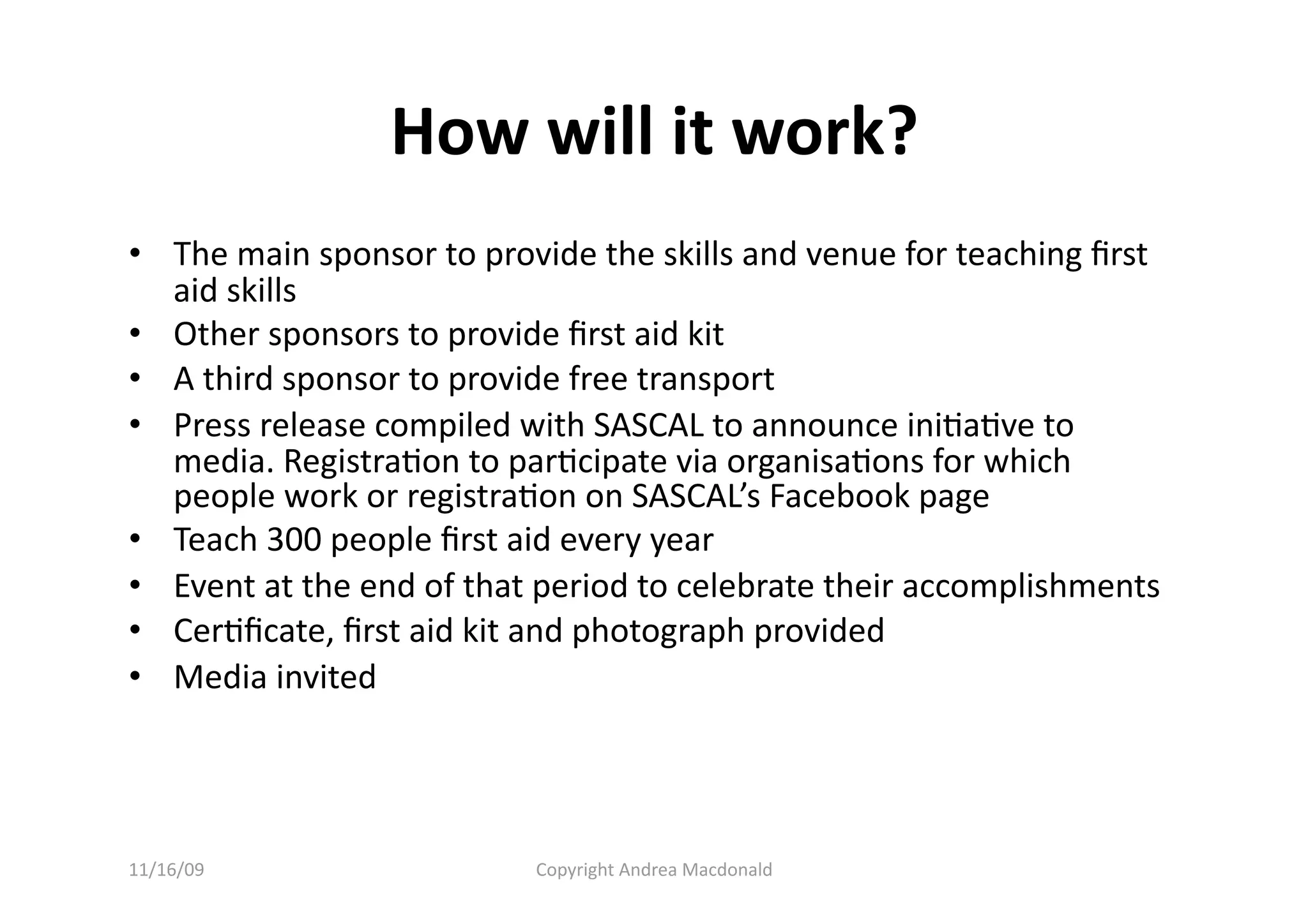 How will it work? 
•  The main sponsor to provide the skills and venue for teaching ﬁrst 
   aid skills 
•  Other sponsors to provide ﬁrst aid kit 
•  A third sponsor to provide free transport 
•  Press release compiled with SASCAL to announce iniQaQve to 
   media. RegistraQon to parQcipate via organisaQons for which 
   people work or registraQon on SASCAL’s Facebook page 
•  Teach 300 people ﬁrst aid every year 
•  Event at the end of that period to celebrate their accomplishments 
•  CerQﬁcate, ﬁrst aid kit and photograph provided 
•  Media invited 




11/16/09                   Copyright Andrea Macdonald 
 