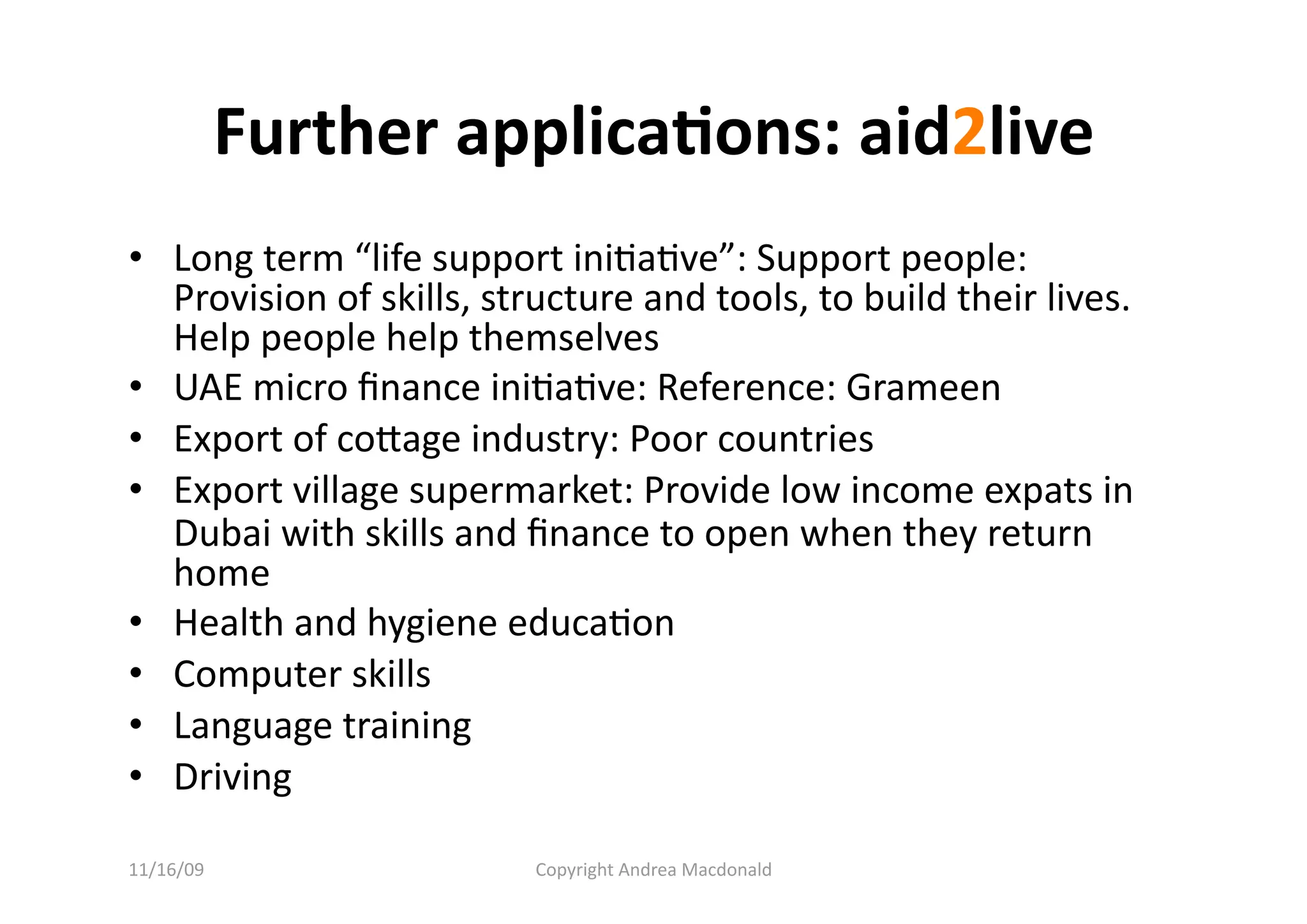 Further applica=ons: aid2live 
•  Long term “life support iniQaQve”: Support people: 
   Provision of skills, structure and tools, to build their lives. 
   Help people help themselves 
•  UAE micro ﬁnance iniQaQve: Reference: Grameen 
•  Export of coage industry: Poor countries 
•  Export village supermarket: Provide low income expats in 
   Dubai with skills and ﬁnance to open when they return 
   home 
•  Health and hygiene educaQon 
•  Computer skills 
•  Language training 
•  Driving 

11/16/09                  Copyright Andrea Macdonald 
 
