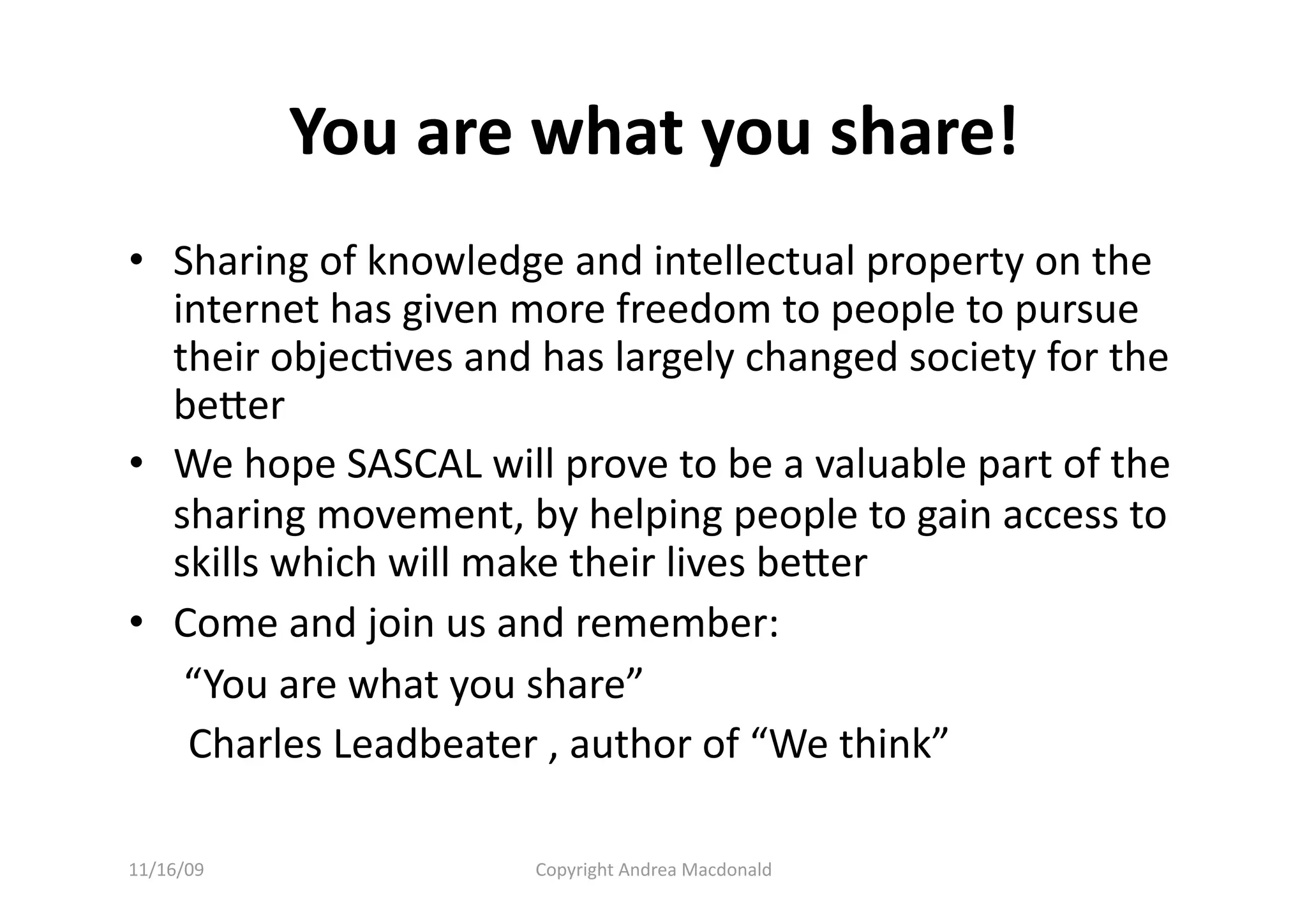 You are what you share! 
•  Sharing of knowledge and intellectual property on the 
   internet has given more freedom to people to pursue 
   their objecQves and has largely changed society for the 
   beer 
•  We hope SASCAL will prove to be a valuable part of the 
   sharing movement, by helping people to gain access to 
   skills which will make their lives beer 
•  Come and join us and remember: 
   “You are what you share”  
    Charles Leadbeater , author of “We think” 

11/16/09              Copyright Andrea Macdonald 
 