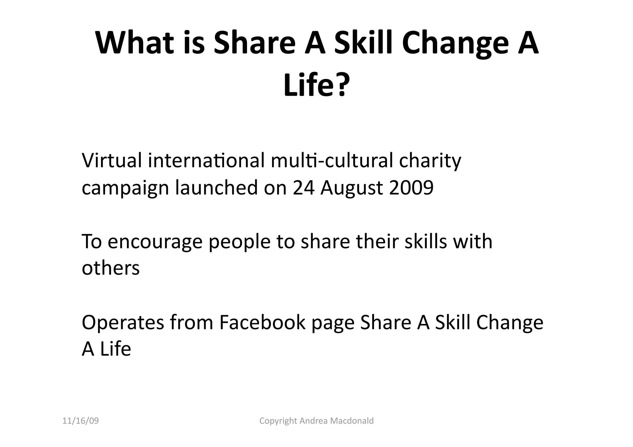What is Share A Skill Change A 
                   Life? 

    Virtual internaQonal mulQ‐cultural charity 
    campaign launched on 24 August 2009 

    To encourage people to share their skills with 
    others 

    Operates from Facebook page Share A Skill Change 
    A Life 


11/16/09                Copyright Andrea Macdonald 
 