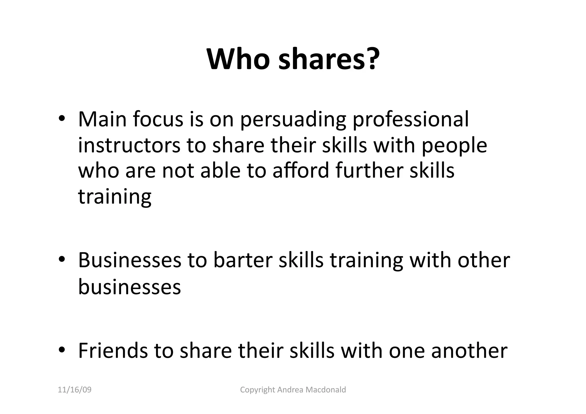 Who shares? 
•  Main focus is on persuading professional 
   instructors to share their skills with people 
   who are not able to aﬀord further skills 
   training 

•  Businesses to barter skills training with other 
   businesses 

•  Friends to share their skills with one another 
11/16/09            Copyright Andrea Macdonald 
 