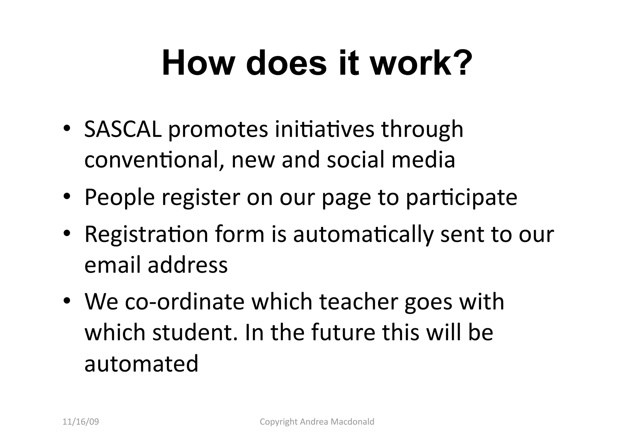 How does it work?
•  SASCAL promotes iniQaQves through 
   convenQonal, new and social media 
•  People register on our page to parQcipate 
•  RegistraQon form is automaQcally sent to our 
   email address 
•  We co‐ordinate which teacher goes with 
   which student. In the future this will be 
   automated 

11/16/09           Copyright Andrea Macdonald 
 