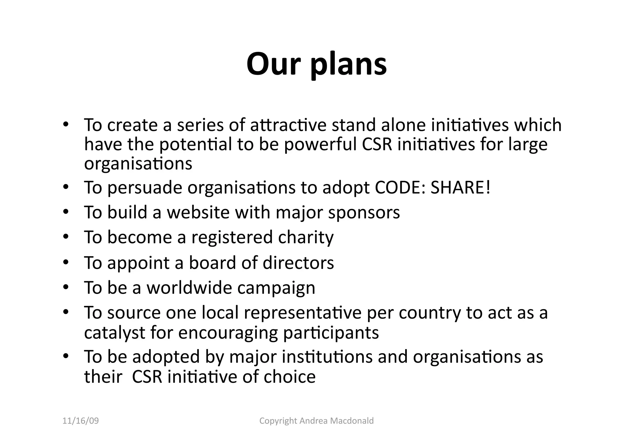 Our plans 
•  To create a series of aracQve stand alone iniQaQves which 
   have the potenQal to be powerful CSR iniQaQves for large 
   organisaQons 
•  To persuade organisaQons to adopt CODE: SHARE! 
•  To build a website with major sponsors 
•  To become a registered charity 
•  To appoint a board of directors 
•  To be a worldwide campaign 
•  To source one local representaQve per country to act as a 
   catalyst for encouraging parQcipants 
•  To be adopted by major insQtuQons and organisaQons as 
   their  CSR iniQaQve of choice 

11/16/09                Copyright Andrea Macdonald 
 