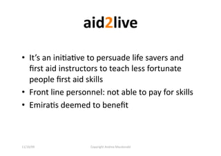 aid2live 
•  It’s an iniQaQve to persuade life savers and 
   ﬁrst aid instructors to teach less fortunate 
   people ﬁrst aid skills 
•  Front line personnel: not able to pay for skills  
•  EmiraQs deemed to beneﬁt  



11/16/09            Copyright Andrea Macdonald 
 