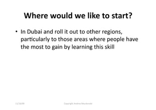 Where would we like to start? 
•  In Dubai and roll it out to other regions, 
   parQcularly to those areas where people have 
   the most to gain by learning this skill 




11/16/09          Copyright Andrea Macdonald 
 