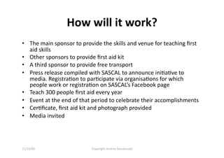 How will it work? 
•  The main sponsor to provide the skills and venue for teaching ﬁrst 
   aid skills 
•  Other sponsors to provide ﬁrst aid kit 
•  A third sponsor to provide free transport 
•  Press release compiled with SASCAL to announce iniQaQve to 
   media. RegistraQon to parQcipate via organisaQons for which 
   people work or registraQon on SASCAL’s Facebook page 
•  Teach 300 people ﬁrst aid every year 
•  Event at the end of that period to celebrate their accomplishments 
•  CerQﬁcate, ﬁrst aid kit and photograph provided 
•  Media invited 




11/16/09                   Copyright Andrea Macdonald 
 