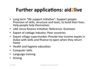 Further applica=ons: aid2live 
•  Long term “life support iniQaQve”: Support people: 
   Provision of skills, structure and tools, to build their lives. 
   Help people help themselves 
•  UAE micro ﬁnance iniQaQve: Reference: Grameen 
•  Export of coage industry: Poor countries 
•  Export village supermarket: Provide low income expats in 
   Dubai with skills and ﬁnance to open when they return 
   home 
•  Health and hygiene educaQon 
•  Computer skills 
•  Language training 
•  Driving 

11/16/09                  Copyright Andrea Macdonald 
 