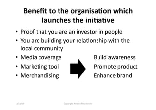 Beneﬁt to the organisa=on which 
           launches the ini=a=ve 
•  Proof that you are an investor in people 
•  You are building your relaQonship with the 
   local community 
•  Media coverage          Build awareness  
•  MarkeQng tool          Promote product   
•  Merchandising          Enhance brand 



11/16/09          Copyright Andrea Macdonald 
 
