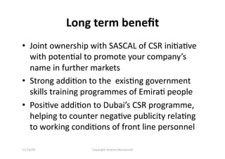Long term beneﬁt 
•  Joint ownership with SASCAL of CSR iniQaQve 
   with potenQal to promote your company’s 
   name in further markets 
•  Strong addiQon to the  exisQng government 
   skills training programmes of EmiraQ people  
•  PosiQve addiQon to Dubai’s CSR programme, 
   helping to counter negaQve publicity relaQng 
   to working condiQons of front line personnel 

11/16/09           Copyright Andrea Macdonald 
 