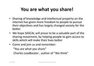 You are what you share! 
•  Sharing of knowledge and intellectual property on the 
   internet has given more freedom to people to pursue 
   their objecQves and has largely changed society for the 
   beer 
•  We hope SASCAL will prove to be a valuable part of the 
   sharing movement, by helping people to gain access to 
   skills which will make their lives beer 
•  Come and join us and remember: 
   “You are what you share”  
    Charles Leadbeater , author of “We think” 

11/16/09              Copyright Andrea Macdonald 
 