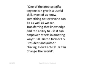 “One of the greatest gi<s 
            anyone can give is a useful 
            skill. Most of us know 
            something not everyone can 
            do as well as we can. 
            Transferring that knowledge 
            and the ability to use it can 
            empower others in amazing 
            ways” Bill Clinton former US 
            President and author 
            “Giving, How Each Of Us Can 
            Change The World”. 


11/16/09             Copyright Andrea Macdonald 
 