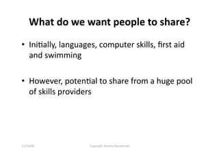 What do we want people to share? 
•  IniQally, languages, computer skills, ﬁrst aid 
   and swimming 

•  However, potenQal to share from a huge pool 
   of skills providers 




11/16/09            Copyright Andrea Macdonald 
 