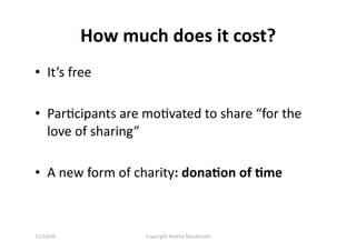 How much does it cost? 
•  It’s free 

•  ParQcipants are moQvated to share “for the 
   love of sharing” 

•  A new form of charity: dona=on of =me 



11/16/09           Copyright Andrea Macdonald 
 