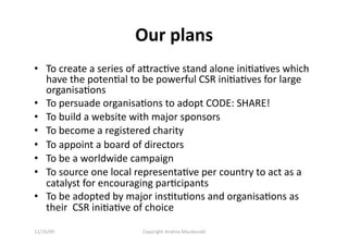 Our plans 
•  To create a series of aracQve stand alone iniQaQves which 
   have the potenQal to be powerful CSR iniQaQves for large 
   organisaQons 
•  To persuade organisaQons to adopt CODE: SHARE! 
•  To build a website with major sponsors 
•  To become a registered charity 
•  To appoint a board of directors 
•  To be a worldwide campaign 
•  To source one local representaQve per country to act as a 
   catalyst for encouraging parQcipants 
•  To be adopted by major insQtuQons and organisaQons as 
   their  CSR iniQaQve of choice 

11/16/09                Copyright Andrea Macdonald 
 