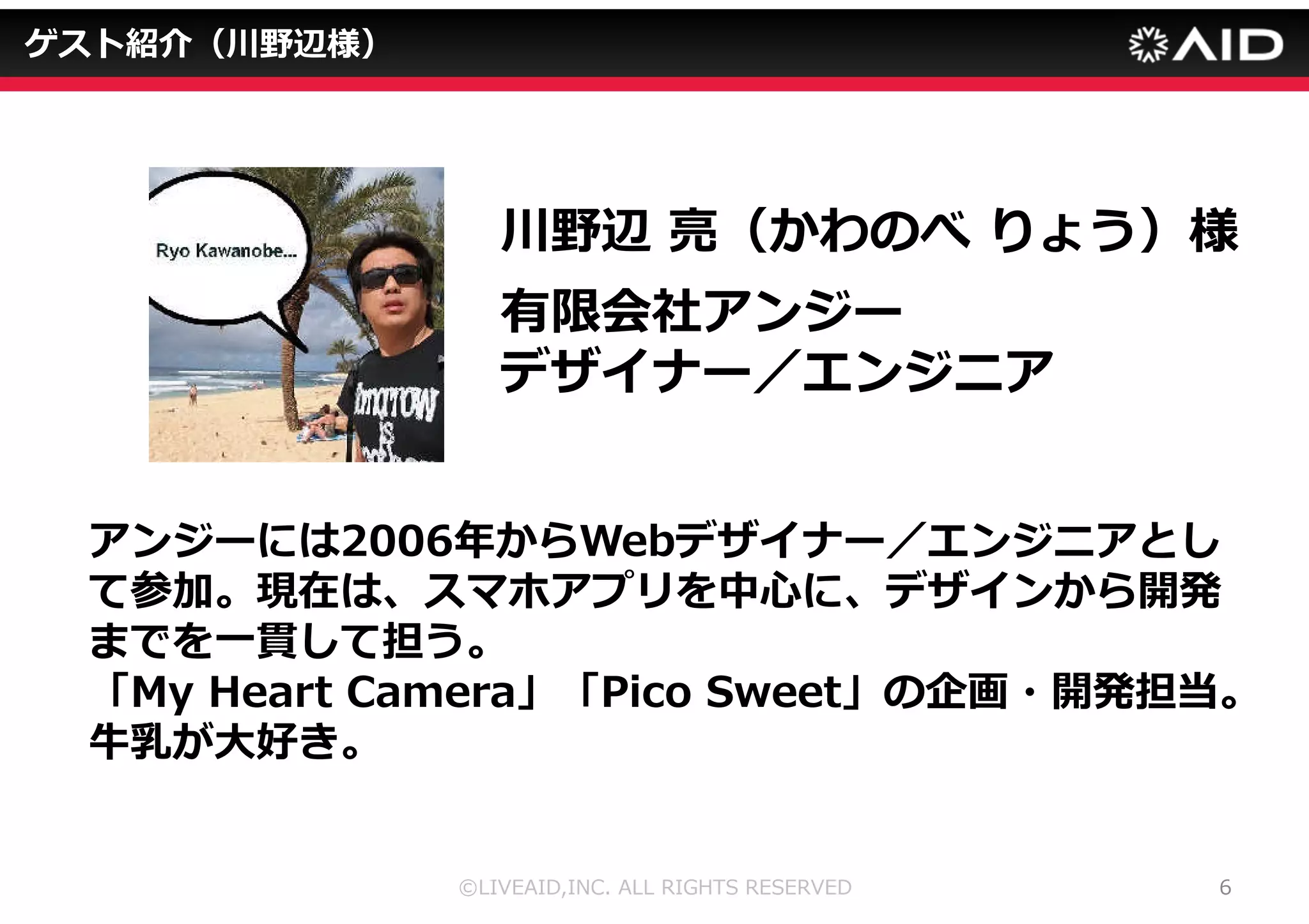 ©LIVEAID,INC. ALL RIGHTS RESERVED 5 
ゲスト紹介（森様） 
森英信（もりひでのぶ）様 
有限会社アンジーCEO 
リクルートやアスキーなどで出版物やモバイルサイト	
 