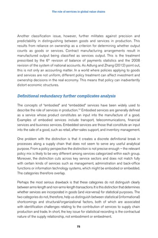The role of services in global value chains 
Another classification issue, however, further militates against precision and 
predictability in distinguishing between goods and services in production. This 
results from reliance on ownership as a criterion for determining whether output 
counts as goods or services. Contract manufacturing arrangements result in 
manufactured output being classified as services output. This is the treatment 
prescribed by the 6th revision of balance of payments statistics and the 2008 
revision of the system of national accounts. As Adlung and Zhang (2012) point out, 
this is not only an accounting matter. In a world where policies applying to goods 
and services are not uniform, different policy treatment can affect investment and 
ownership decisions in the real economy. This means that policy can inadvertently 
distort economic structures. 
Definitional redundancy further complicates analysis 
The concepts of “embodied” and “embedded” services have been widely used to 
describe the role of services in production.14 Embodied services are generally defined 
as a service whose product constitutes an input into the manufacture of a good. 
Examples of embodied services include transport, telecommunications, financial 
services and business services. Embedded services are those that constitute an input 
into the sale of a good, such as retail, after-sales support, and inventory management. 
One problem with the distinction is that it creates a discrete definitional break in 
processes along a supply chain that does not seem to serve any useful analytical 
purpose. From a policy perspective the distinction is not precise enough – the relevant 
policy mix is likely to be very different among services categorized within each group. 
Moreover, the distinction cuts across key service sectors and does not match fully 
with certain kinds of services such as management, administration and back-office 
functions or information technology systems, which might be embodied or embedded. 
The categories therefore overlap. 
Perhaps the most serious drawback is that these categories do not distinguish clearly 
between arms-length and non-arms-length transactions. It is this distinction that determines 
whether services are incorporated in goods (and vice-versa) for statistical purposes. The 
two categories do not, therefore, help us distinguish between statistical (informational) 
shortcomings and structural/organizational factors, both of which are associated 
with identification challenges relating to the contribution of services to supply chain 
production and trade. In short, the key issue for statistical recording is the contractual 
nature of the supply relationship, not embodiment or embedment. 
75 
 