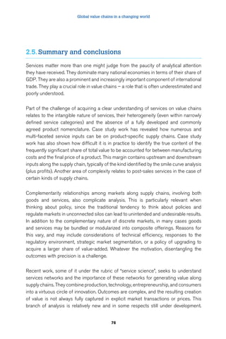 Global value chains in a changing world 
2.5. Summary and conclusions 
Services matter more than one might judge from the paucity of analytical attention 
they have received. They dominate many national economies in terms of their share of 
GDP. They are also a prominent and increasingly important component of international 
trade. They play a crucial role in value chains – a role that is often underestimated and 
poorly understood. 
Part of the challenge of acquiring a clear understanding of services on value chains 
relates to the intangible nature of services, their heterogeneity (even within narrowly 
defined service categories) and the absence of a fully developed and commonly 
agreed product nomenclature. Case study work has revealed how numerous and 
multi-faceted service inputs can be on product-specific supply chains. Case study 
work has also shown how difficult it is in practice to identify the true content of the 
frequently significant share of total value to be accounted for between manufacturing 
costs and the final price of a product. This margin contains upstream and downstream 
inputs along the supply chain, typically of the kind identified by the smile curve analysis 
(plus profits). Another area of complexity relates to post-sales services in the case of 
certain kinds of supply chains. 
Complementarity relationships among markets along supply chains, involving both 
goods and services, also complicate analysis. This is particularly relevant when 
thinking about policy, since the traditional tendency to think about policies and 
regulate markets in unconnected silos can lead to unintended and undesirable results. 
In addition to the complementary nature of discrete markets, in many cases goods 
and services may be bundled or modularized into composite offerings. Reasons for 
this vary, and may include considerations of technical efficiency, responses to the 
regulatory environment, strategic market segmentation, or a policy of upgrading to 
acquire a larger share of value-added. Whatever the motivation, disentangling the 
outcomes with precision is a challenge. 
Recent work, some of it under the rubric of “service science”, seeks to understand 
services networks and the importance of these networks for generating value along 
supply chains. They combine production, technology, entrepreneurship, and consumers 
into a virtuous circle of innovation. Outcomes are complex, and the resulting creation 
of value is not always fully captured in explicit market transactions or prices. This 
branch of analysis is relatively new and in some respects still under development. 
76 
 