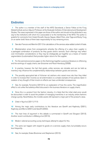 Global value chains in a changing world 
78 
Endnotes 
1 The author is a member of the staff of the WTO Secretariat, a Senior Fellow at the Fung 
Global Institute and an Adjunct Professor at the Graduate Institute of International and Development 
Studies. The views expressed in this paper are those of the author and should not be attributed in any 
way to the institutions with which he is associated or to the membership of the WTO. The author is 
grateful for comments from Hubert Escaith, Gaurav Nayyar, Albert Park, Julia Tijaja and Rocky Tung 
on an earlier draft. None of them bear responsibility for any remaining errors. 
2 See also Francois and Manchin (2011) for calculations of the services value-added content of trade. 
3 Modularization arises from arrangements whereby the offering of a value chain supplier is 
a packaged combination of products, be they goods and/or services. Such offerings may reflect 
cost minimization considerations or they may be strategically put together as a means of market 
segmentation (customization) that provides higher returns for the supplier. 
4 For the seminal economics paper on this that brings together a previous literature on offshoring 
and the workings of supply chains, see Grossman and Rossi-Hansburg (2008). 
5 In practice, however, the fact that goods, unlike services, are storable and can be held as 
inventory may influence the complementarity relationships between goods and services. 
6 The possibly apocryphal tale of Victorian rat catchers who raised more rats than they killed 
in order to increase their incomes as rat exterminators is a simple example of how policies taken in 
isolation of any thought of their knock-on effects can have unintended consequences. 
7 See, for example, Ferrantino (2012) for an explanation of how this works. The magnification 
effect is not unlike the bullwhip effect discussed in the business literature on supply chains. 
8 Since this is a product from the fashion industry, it is likely that the initial retail price would 
be discounted in order to avoid the problem of managing inventories in an industry where fashions 
change quickly. Nevertheless, the invisible assets still represent a major part of the product’s value. 
9 Cited in Ng et al. (2011). P.15 
10 Among the major early contributions to this literature are Gereffi and Kaplinsky (2001), 
Kaplinsky and Morris (2001) and Gereffi (2002). 
11 The main lines of argument in this debate is summarized in Gereffi and Sturgeon (2013). 
Another recent contribution is Milberg et al. (2013). 
12 Modern national accounting survey techniques attempt to adjust for this. 
13 The same can happen with respect to goods on a services supply chain, but probably occurs 
less frequently. 
14 See, for example, Drake-Brockman and Stephenson (2012). 
 
