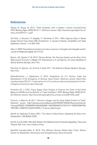 The role of services in global value chains 
79 
References 
Adlung, R.; Zhang, W. 2012. “Trade disciplines with a trapdoor: contract manufacturing”, 
WTO Working Paper, ERSD-2012-11. Electronic access: http://www.wto.org/english/res_e/ 
reser_e/ersd201211_e.pdf 
Ali-Yrkkö, J., Rouvinen, P., Seppälä, T.; Ylä-Anttila, P. 2011. “Who Captures Value in Global 
Supply Chains? Case Nokia N95 Smartphone”, in Journal of Industry, Competition and Trade, 
September, Volume 11:3, 263–278. 
Allee, V. 2008 “Value Network Analysis and value conversion of tangible and intangible assets”, 
Journal of Intellectual Capital, 9(1): 5–24. 
Bryson, J.R.,; Daniels, P. W. 2010. “Service Worlds: The ‘Services Duality’ and the Rise of the 
‘Manuservice’ Economy” in Maglio, P.P., Kieliszewski, C. A. and Spohrer, J.C. (eds.) Handbook of 
Service Science, Springer, New York. 
Demirkan, H.; Spohrer, J.C.; Krishna, V. (eds). 2011. The Science of Service Systems, Springer, 
New York. 
Drake-Brockman, J.; Stephenson, S. 2012. “Implications for 21st Century Trade and 
Development of the Emergence of Services Value Chains”, Electronic access: http://ictsd. 
org/downloads/2012/11/implications-for-21st-century-trade-and-development-of-the-emergence- 
of-services-value-chains.pdf 
Ferrantino, M. J. 2102. “Using Supply Chain Analysis to Examine the Costs of Non-Tariff 
Measures (NTMs) and the Benefits of Trade Facilitation”, WTO Working Paper, ERSD-2012- 
02. Electronic access: http://www.wto.org/english/res_e/reser_e/ersd201202_e.pdf 
Francois, J.; Manchin, M. 2011. “Services Linkages and the Value Added Content of Trade”. 
Electronic access: http://siteresources.worldbank.org/INTRANETTRADE/Resources/Internal- 
Training/287823-1256848879189/6526508-1283456658475/7370147-1308070299728/ 
7997263-1308070314933/PAPER_7_Francois_Manchin.pdf 
Gereffi, G.; Kaplinsky, R. (eds.). 2001. “The Value of Value Chains: Spreading the Gains from 
Globalisation”, IDS Bulletin 32(3). 
Gereffi, G. (ed). 2002. Who Gets Ahead in the Global Economy? Industrial Upgrading, Theory and 
Practice, New York: Johns Hopkins Press. 
Gereffi,G; Fernadez-Stark, K. 2010. “The Offshore Services Global Value Chain”, Mimeo, 
(Center on Globalization, Governance and Competitiveness, Duke University). 
 